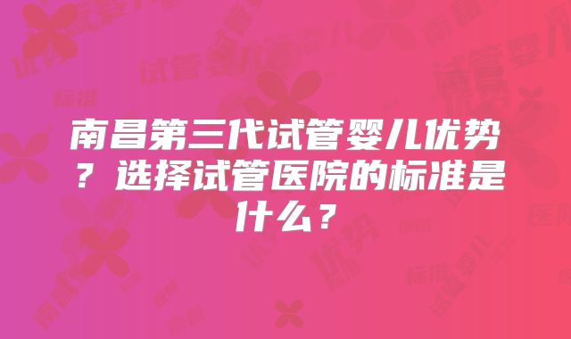 南昌第三代试管婴儿优势?选择试管医院的标准是什么?