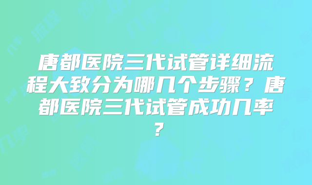 唐都医院三代试管详细流程大致分为哪几个步骤？唐都医院三代试管成功几率？