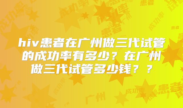 hiv患者在广州做三代试管的成功率有多少？在广州做三代试管多少钱？？