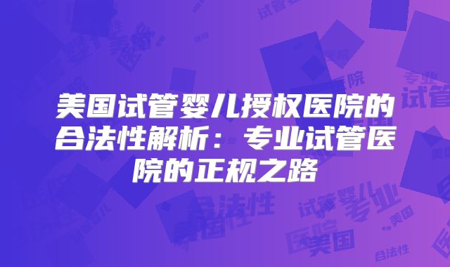 美国试管婴儿授权医院的合法性解析：专业试管医院的正规之路