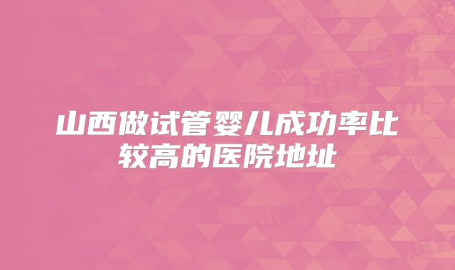 山西做试管婴儿成功率比较高的医院地址