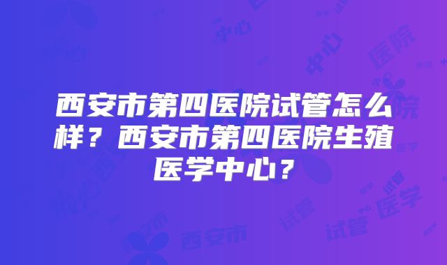 西安市第四医院试管怎么样?西安市第四医院生殖医学中心?