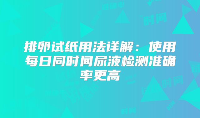 排卵试纸用法详解：使用每日同时间尿液检测准确率更高