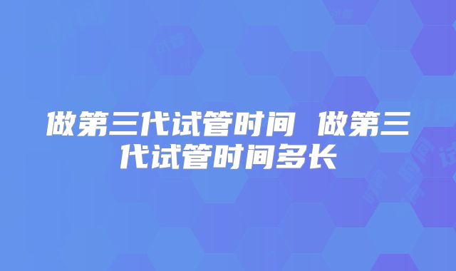 做第三代试管时间 做第三代试管时间多长
