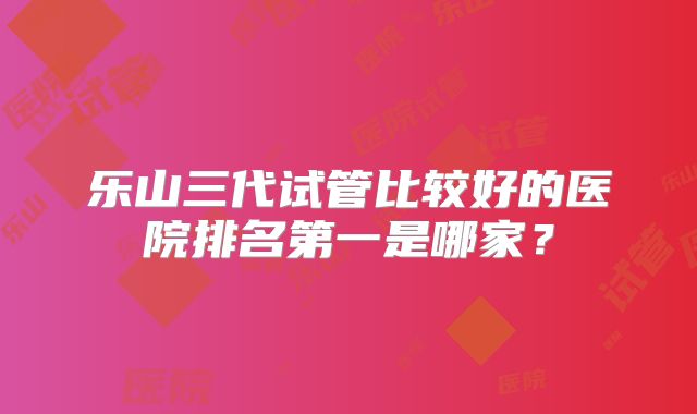 乐山三代试管比较好的医院排名第一是哪家？