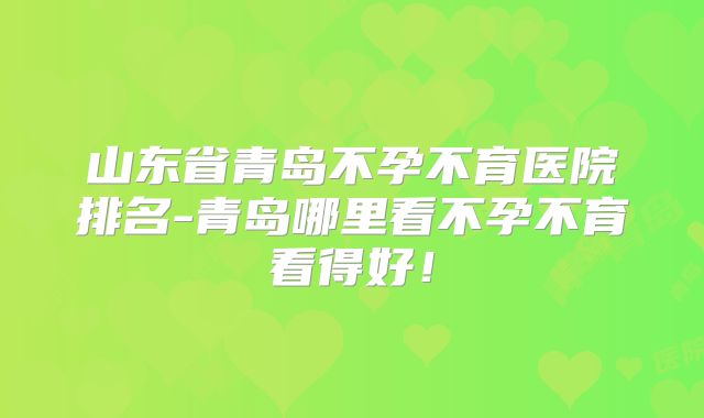 山东省青岛不孕不育医院排名-青岛哪里看不孕不育看得好！