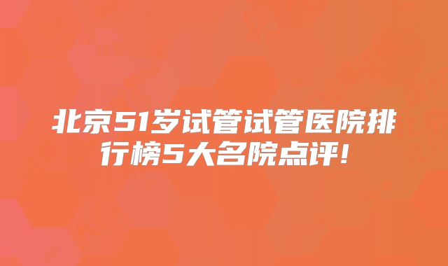 北京51岁试管试管医院排行榜5大名院点评!