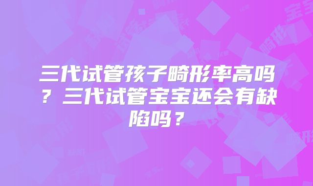 三代试管孩子畸形率高吗?三代试管宝宝还会有缺陷吗?