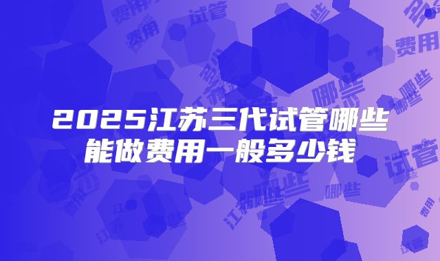 2025江苏三代试管哪些能做费用一般多少钱
