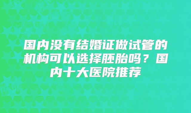 国内没有结婚证做试管的机构可以选择胚胎吗？国内十大医院推荐