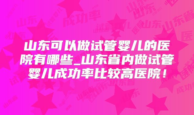 山东可以做试管婴儿的医院有哪些_山东省内做试管婴儿成功率比较高医院！