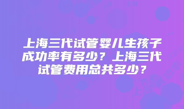 上海三代试管婴儿生孩子成功率有多少？上海三代试管费用总共多少？