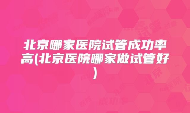 北京哪家医院试管成功率高(北京医院哪家做试管好)