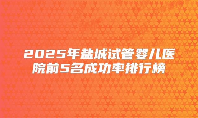 2025年盐城试管婴儿医院前5名成功率排行榜