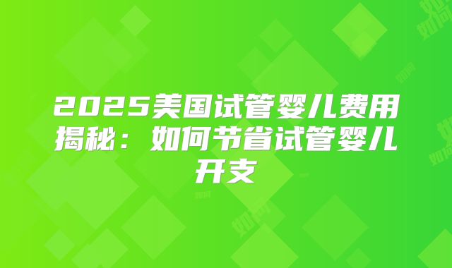 2025美国试管婴儿费用揭秘:如何节省试管婴儿开支