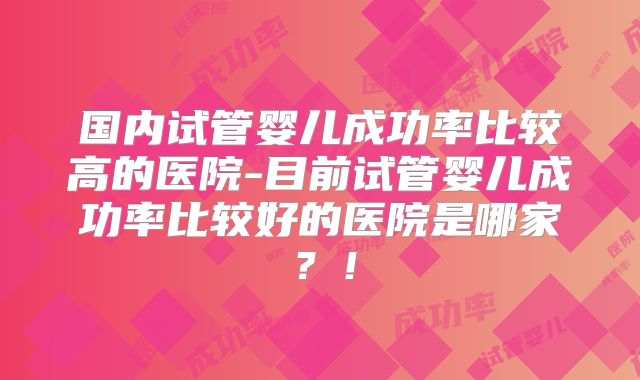 国内试管婴儿成功率比较高的医院-目前试管婴儿成功率比较好的医院是哪家?!
