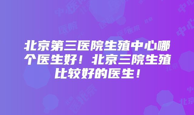 北京第三医院生殖中心哪个医生好！北京三院生殖比较好的医生！