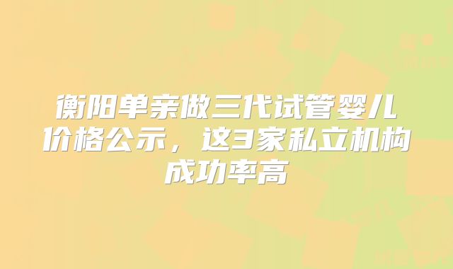 衡阳单亲做三代试管婴儿价格公示，这3家私立机构成功率高