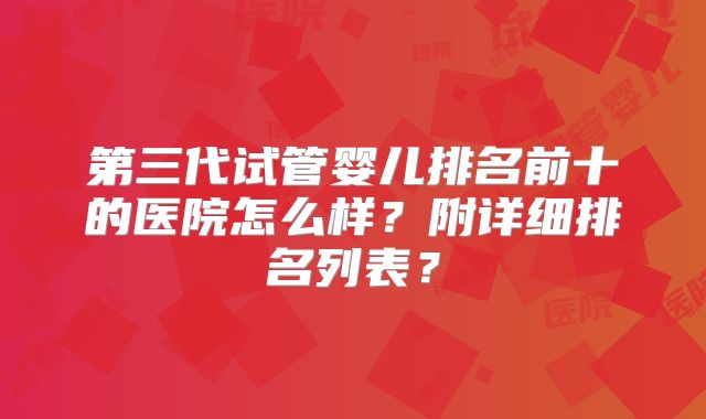 第三代试管婴儿排名前十的医院怎么样？附详细排名列表？