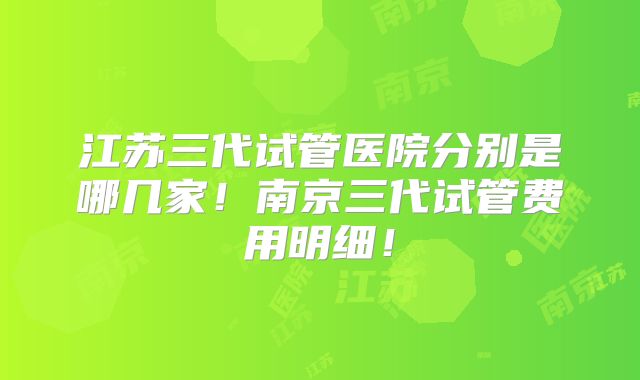 江苏三代试管医院分别是哪几家！南京三代试管费用明细！