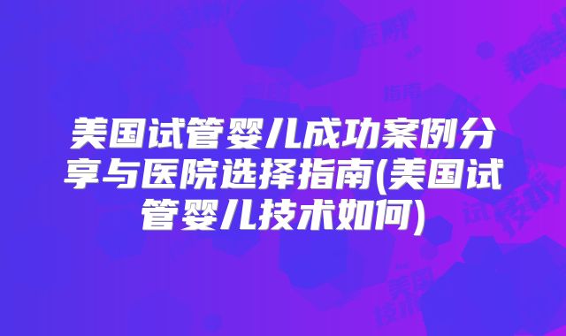 美国试管婴儿成功案例分享与医院选择指南(美国试管婴儿技术如何)