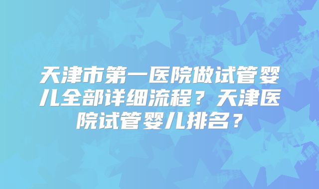 天津市第一医院做试管婴儿全部详细流程？天津医院试管婴儿排名？
