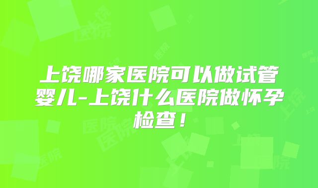 上饶哪家医院可以做试管婴儿-上饶什么医院做怀孕检查！