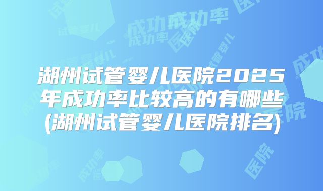 湖州试管婴儿医院2025年成功率比较高的有哪些(湖州试管婴儿医院排名)
