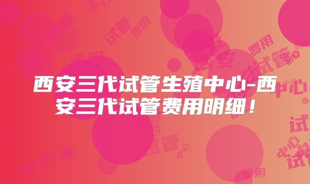 西安三代试管生殖中心-西安三代试管费用明细！