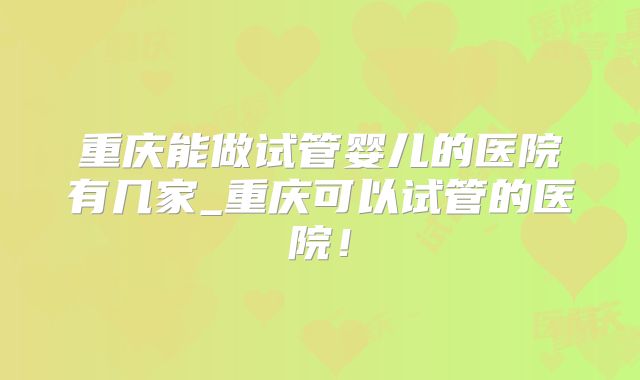 重庆能做试管婴儿的医院有几家_重庆可以试管的医院！