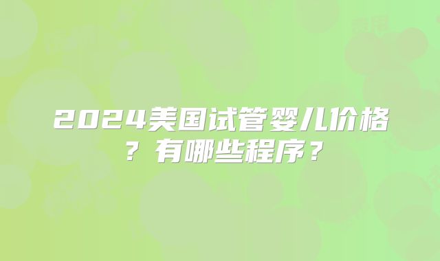 2024美国试管婴儿价格？有哪些程序？