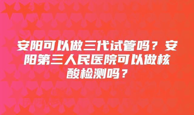 安阳可以做三代试管吗？安阳第三人民医院可以做核酸检测吗？