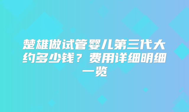 楚雄做试管婴儿第三代大约多少钱？费用详细明细一览