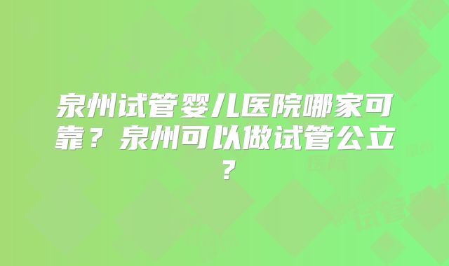泉州试管婴儿医院哪家可靠？泉州可以做试管公立？