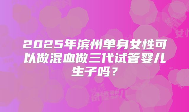 2025年滨州单身女性可以做混血做三代试管婴儿生子吗?