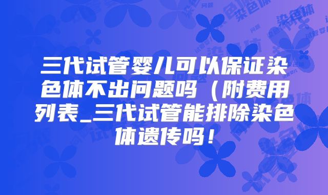 三代试管婴儿可以保证染色体不出问题吗（附费用列表_三代试管能排除染色体遗传吗！