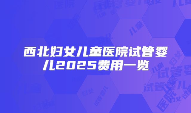 西北妇女儿童医院试管婴儿2025费用一览