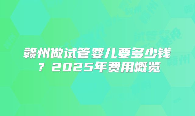 赣州做试管婴儿要多少钱？2025年费用概览