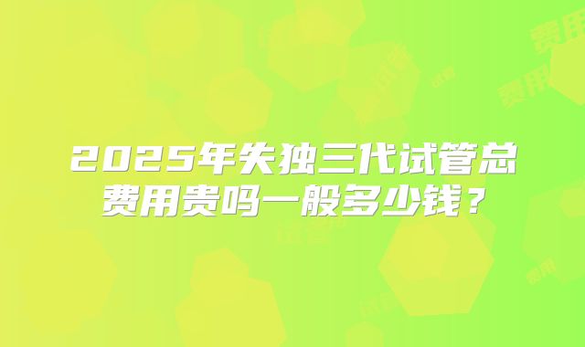 2025年失独三代试管总费用贵吗一般多少钱?