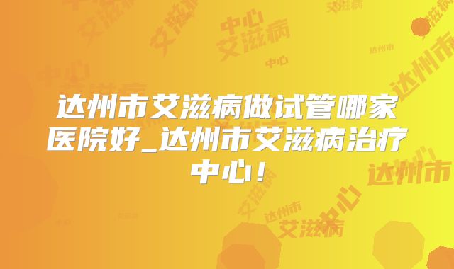 达州市艾滋病做试管哪家医院好_达州市艾滋病治疗中心！