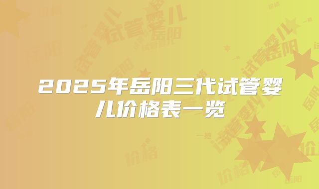 2025年岳阳三代试管婴儿价格表一览