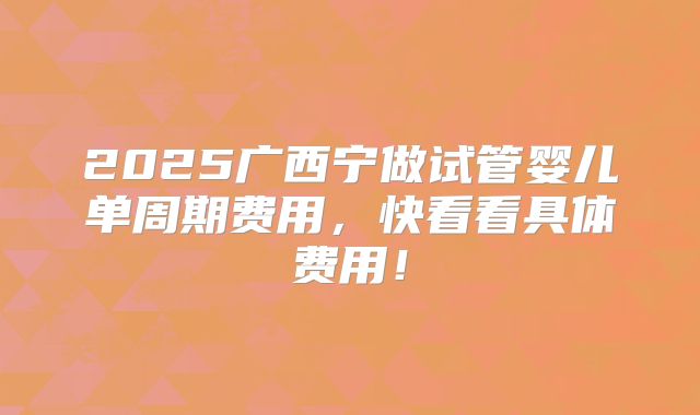 2025广西宁做试管婴儿单周期费用，快看看具体费用！