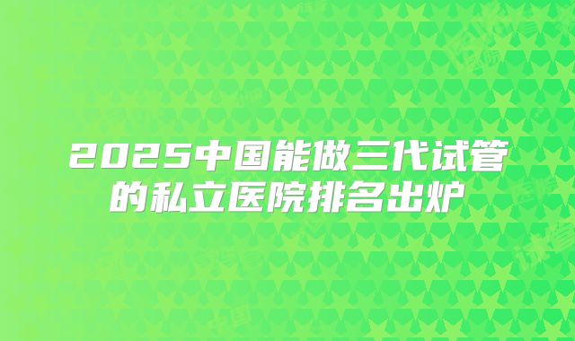 2025中国能做三代试管的私立医院排名出炉