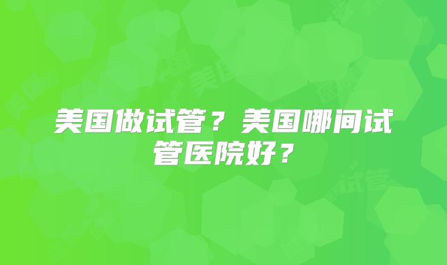 美国做试管？美国哪间试管医院好？