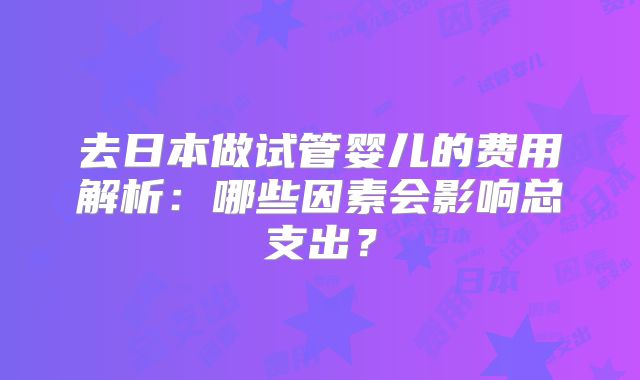 去日本做试管婴儿的费用解析：哪些因素会影响总支出？