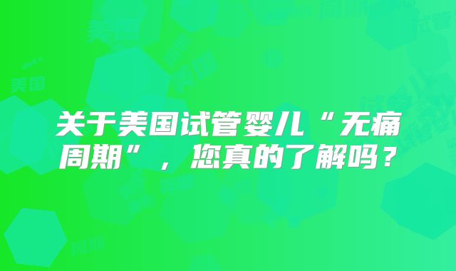 关于美国试管婴儿“无痛周期”，您真的了解吗？