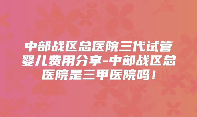 中部战区总医院三代试管婴儿费用分享-中部战区总医院是三甲医院吗！
