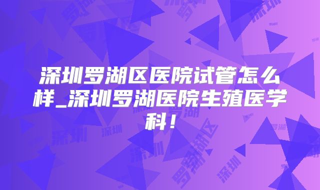 深圳罗湖区医院试管怎么样_深圳罗湖医院生殖医学科！