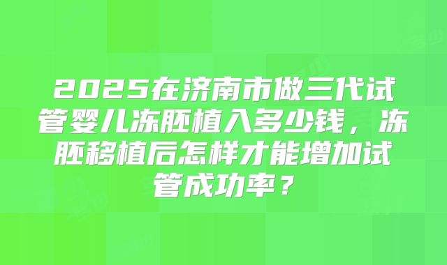 2025在济南市做三代试管婴儿冻胚植入多少钱，冻胚移植后怎样才能增加试管成功率？