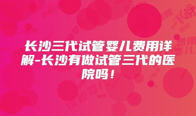 长沙三代试管婴儿费用详解-长沙有做试管三代的医院吗！